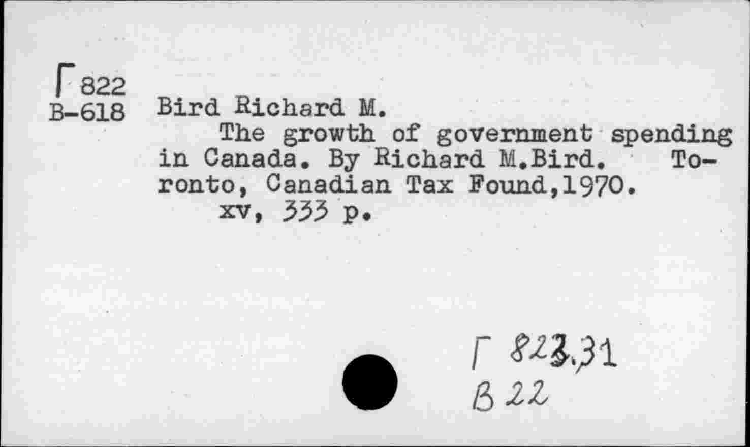 ﻿r 822
B-618
Bird Richard M.
The growth of government spending in Canada. By Richard M.Bird. Toronto, Canadian Tax Found,1970.
xv, 353 p.
r
&2Z